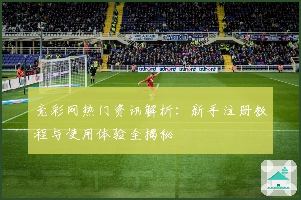 竞彩网热门资讯解析：新手注册教程与使用体验全揭秘
