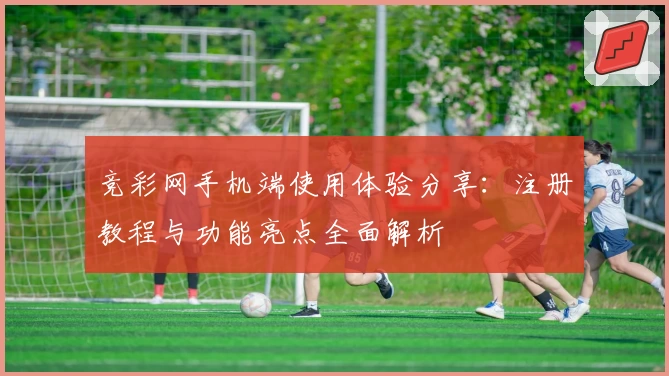 竞彩网手机端使用体验分享：注册教程与功能亮点全面解析