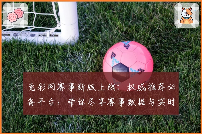 竞彩网赛事新版上线：权威推荐必备平台，带你尽享赛事数据与实时功能亮点
