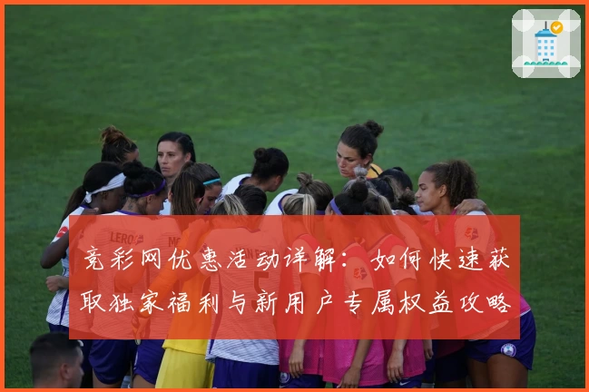 竞彩网优惠活动详解：如何快速获取独家福利与新用户专属权益攻略