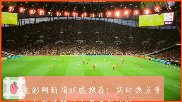 竞彩网新闻权威推荐：实时热点资讯与赛事解析全覆盖新体验