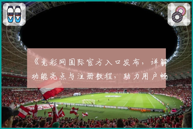 《竞彩网国际官方入口发布，详解功能亮点与注册教程，助力用户畅享专业赛事服务》