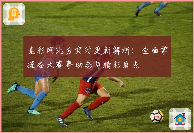竞彩网比分实时更新解析：全面掌握各大赛事动态与精彩看点