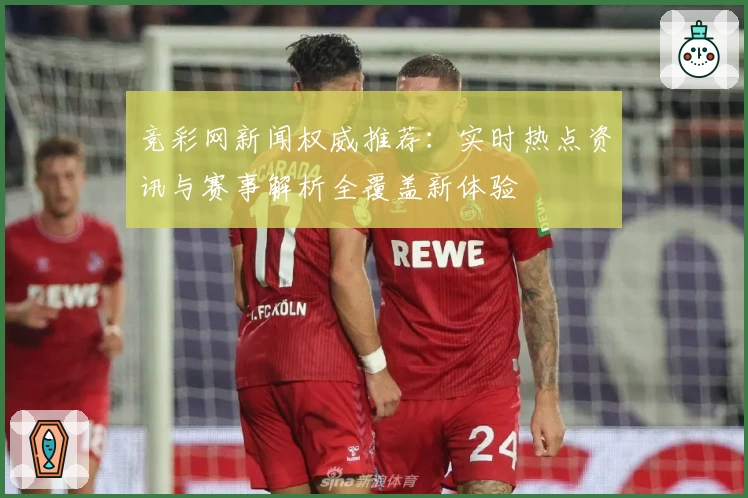 竞彩网新闻权威推荐：实时热点资讯与赛事解析全覆盖新体验