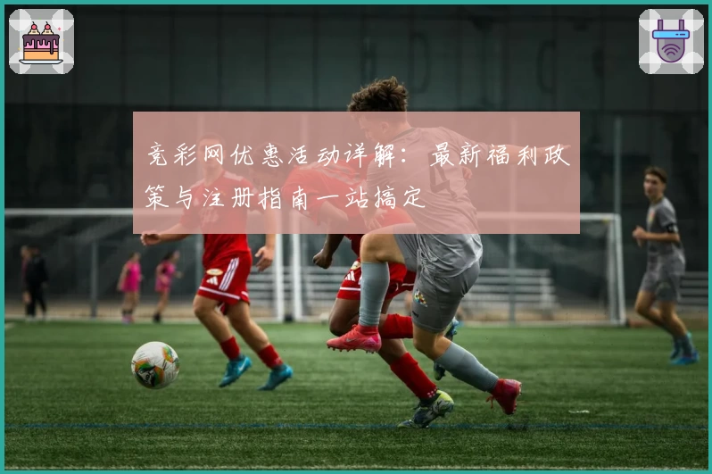 竞彩网优惠活动详解：最新福利政策与注册指南一站搞定