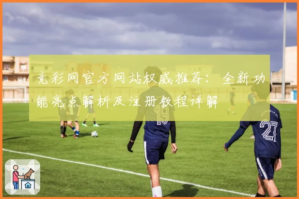 竞彩网官方网站权威推荐：全新功能亮点解析及注册教程详解