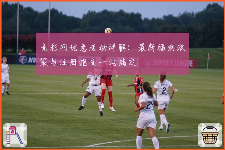 竞彩网优惠活动详解：最新福利政策与注册指南一站搞定